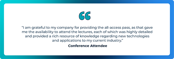 I am grateful to my company for providing the all-access pass, as that gave me the availability to attend the lectures, each of which was highly detailed and provided a rich resource of knowledge regarding new technologies and applications to my current industry - Conference Attendee
