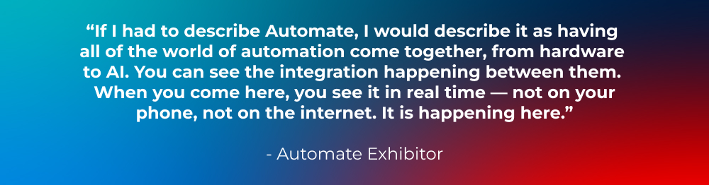 “If I had to describe Automate, I would describe it as having all of the world of automation come together, from hardware to AI. You can see the integration happening between them. When you come here, you see it in real time — not on your phone, not on the internet. It is happening here.” -Automate Exhibitor