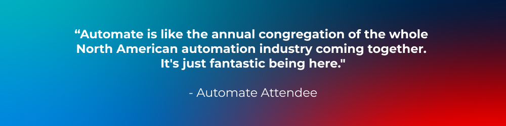 “Automate is like the annual congregation of the whole North American automation industry coming together. It's just fantastic being here.