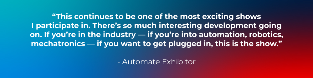 “This continues to be one of the most exciting shows I participate in. There’s so much interesting development going on. If you’re in the industry — if you’re into automation, robotics, mechatronics — if you want to get plugged in, this is the show.” -Automate Exhibitor
