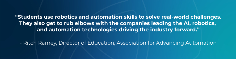 Students use robotics and automation skills to solve real-world challenges. They also get to rub elbows with the companies leading the AI, robotics, and automation technologies driving the industry forward. - Ritch Ramey, Director of Education, Association for Advancing Automation
