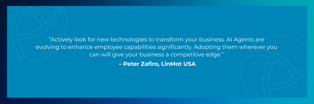 Quote from Peter Zafiro, LinMot USA: Actively look for new technologies to transform your business. AI Agents are evolving to enhance employee capabilities significantly. Adopting them wherever you can will give your business a competitive edge.