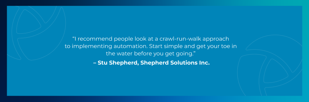 Quote from Stu Shepherd, Shepherd Solutions: I recommend people look at a crawl-run-walk approach to implementing automation. Start simple and get your toe in the water before you get going.