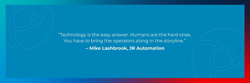 Quote from Mike Lashbrook, JR Automation: Technology is the easy answer. Humans are the hard ones. You have to bring the operators along in the storyline.