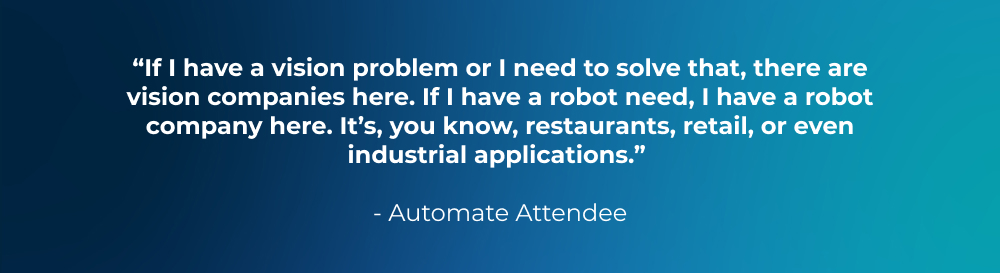 “If I have a vision problem or I need to solve that, there are vision companies here. If I have a robot need, I have a robot company here. It’s, you know, restaurants, retail, or even industrial applications.” - Automate Attendee “If I have a vision problem or I need to solve that, there are vision companies here. If I have a robot need, I have a robot company here. It’s, you know, restaurants, retail, or even industrial applications.” - Automate Attendee
