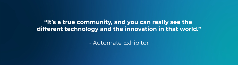 “It’s a true community, and you can really see the different technology and the innovation in that world.” - Automate Exhibitor “It’s a true community, and you can really see the different technology and the innovation in that world.” - Automate Exhibitor