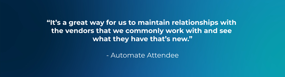 “It’s a great way for us to maintain relationships with the vendors that we commonly work with and see what they have that’s new.” - Automate Attendee “It’s a great way for us to maintain relationships with the vendors that we commonly work with and see what they have that’s new.” - Automate Attendee
