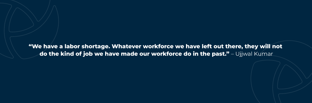 We have a labor shortage. Whatever workforce we have left out there, they will not do the kind of job we have made our workforce do in the past. – Ujjwal Kumar