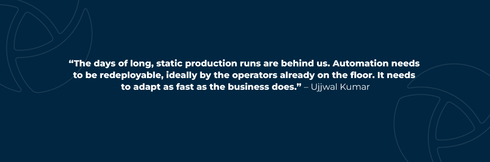 The days of long, static production runs are behind us. Automation needs to be redeployable, ideally by the operators already on the floor. It needs to adapt as fast as the business does. – Ujjwal Kumar