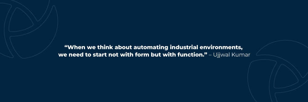 When we think about automating industrial environments, we need to start not with form but with function. – Ujjwal Kumar
