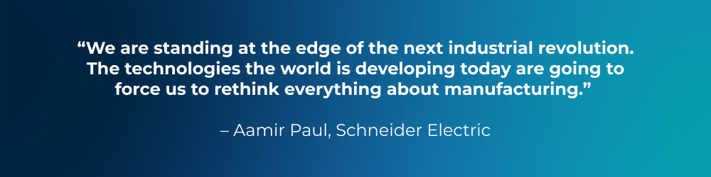 Quote from Aamir Paul, Schneider Electric: We are standing at the edge of the next industrial revolution. The technologies the world is developing today are going to force us to rethink everything about manufacturing. Quote from Aamir Paul, Schneider Electric: We are standing at the edge of the next industrial revolution. The technologies the world is developing today are going to force us to rethink everything about manufacturing.