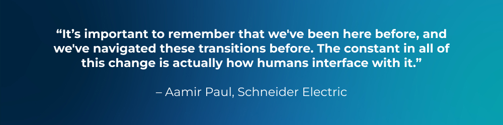 Quote from Aamir Paul, Schneider Electric: It’s important to remember that we've been here before, and we've navigated these transitions before. The constant in all of this change is actually how humans interface with it. Quote from Aamir Paul, Schneider Electric: It’s important to remember that we've been here before, and we've navigated these transitions before. The constant in all of this change is actually how humans interface with it.