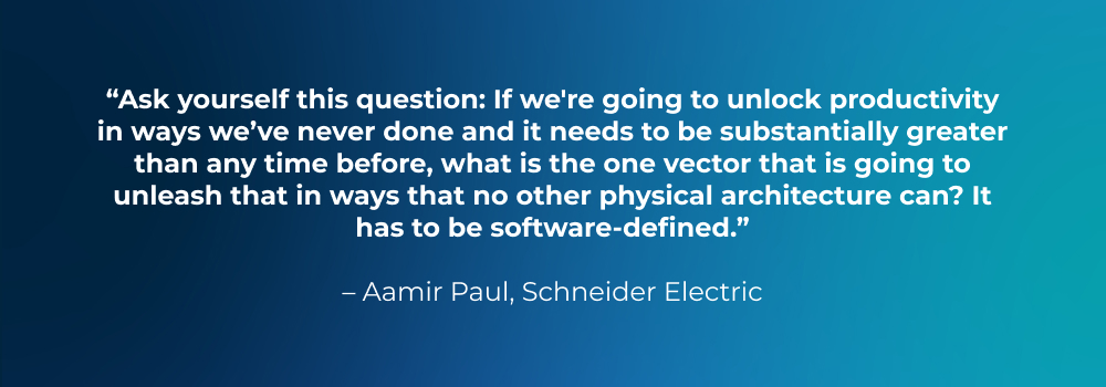 Quote from Aamir Paul, Schneider Electric: Ask yourself this question: If we're going to unlock productivity in ways we’ve never done and it needs to be substantially greater than any time before, what is the one vector that is going to unleash that in ways that no other physical architecture can? It has to be software-defined. Quote from Aamir Paul, Schneider Electric: Ask yourself this question: If we're going to unlock productivity in ways we’ve never done and it needs to be substantially greater than any time before, what is the one vector that is going to unleash that in ways that no other physical architecture can? It has to be software-defined.