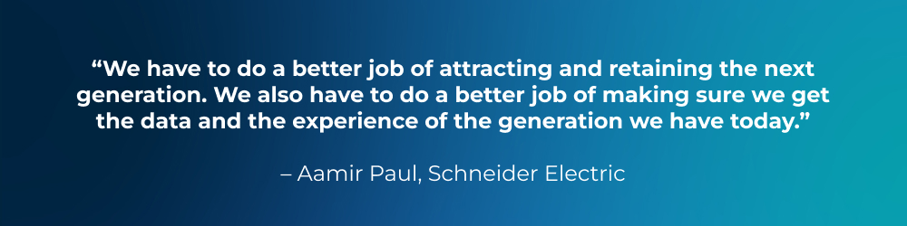Quote from Aamir Paul, Schneider Electric: We have to do a better job of attracting and retaining the next generation. We also have to do a better job of making sure we get the data and the experience of the generation we have today. Quote from Aamir Paul, Schneider Electric: We have to do a better job of attracting and retaining the next generation. We also have to do a better job of making sure we get the data and the experience of the generation we have today.