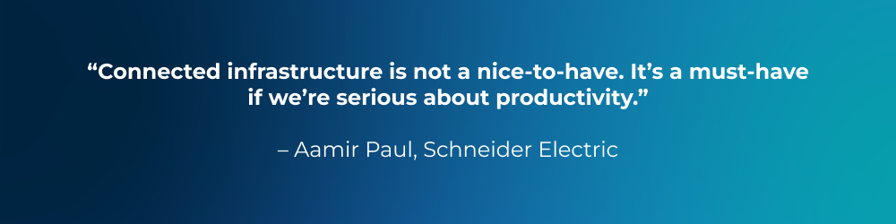 Quote from Aamir Paul, Schneider Electric: Connected infrastructure is not a nice-to-have. It’s a must-have if we’re serious about productivity. Quote from Aamir Paul, Schneider Electric: Connected infrastructure is not a nice-to-have. It’s a must-have if we’re serious about productivity.