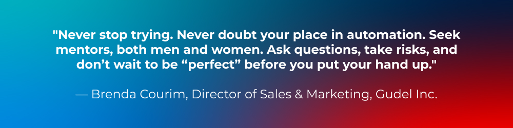 Never stop trying. Never doubt your place in automation. Seek mentors, both men and women. Ask questions, take risks, and don’t wait to be “perfect” before you put your hand up. Never stop trying. Never doubt your place in automation. Seek mentors, both men and women. Ask questions, take risks, and don’t wait to be “perfect” before you put your hand up.