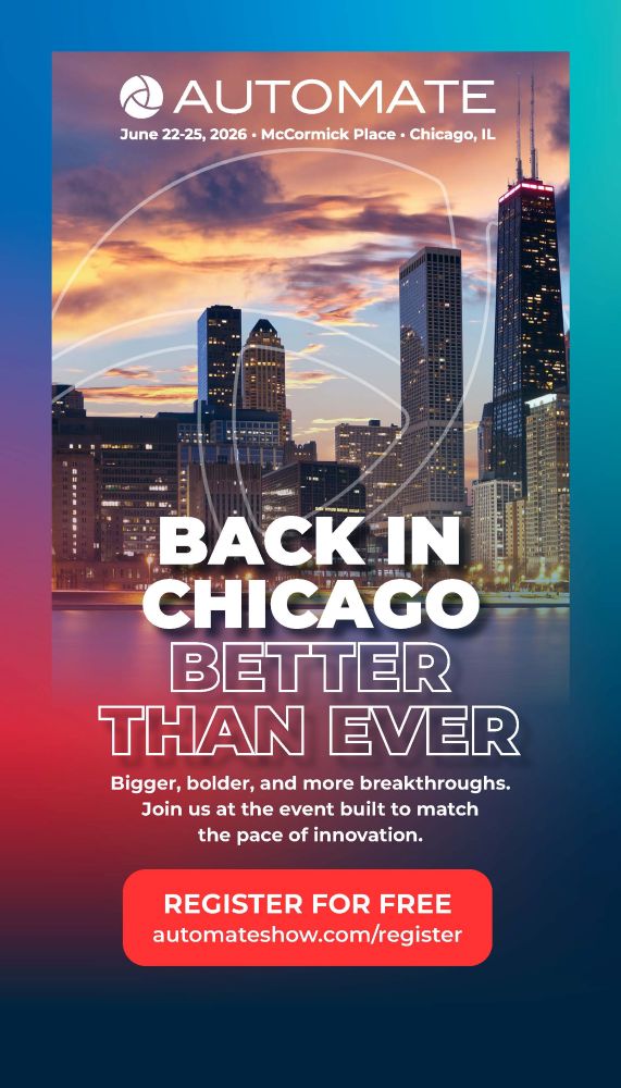 Automation UNLOCKED - Secure your spot at the largest and most influential automation event in the Americas! REGISTER FOR FREE automateshow.com/register BACK IN CHICAGO BETTER THAN EVER. Bigger, bolder, and more breakthroughs. Join us at the event built to match the pace of innovation. Register for free automateshow.com/register