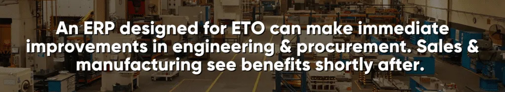 An ERP designed for ETO can make immediate improvements in engineering & procurement. Sales & manufacturing see benefits shortly after.